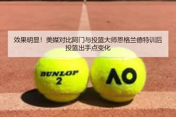 效果明显！美媒对比阿门与投篮大师恩格兰德特训后投篮出手点变化（KAIYUN）